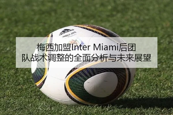 梅西加盟Inter Miami后团队战术调整的全面分析与未来展望