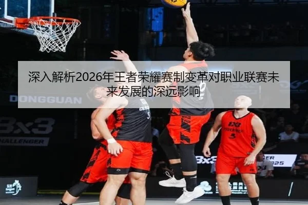 深入解析2026年王者荣耀赛制变革对职业联赛未来发展的深远影响