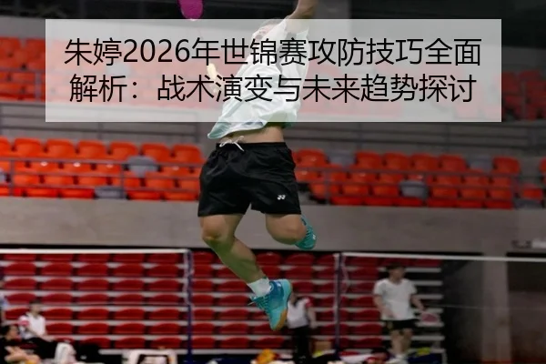 朱婷2026年世锦赛攻防技巧全面解析：战术演变与未来趋势探讨
