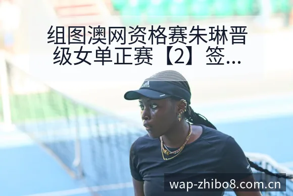 组图澳网资格赛朱琳晋级女单正赛【2】签表路径与晋级前景技 - 直播吧