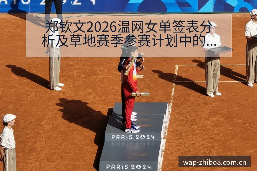郑钦文2026温网女单签表分析及草地赛季参赛计划中的风险 - 直播吧